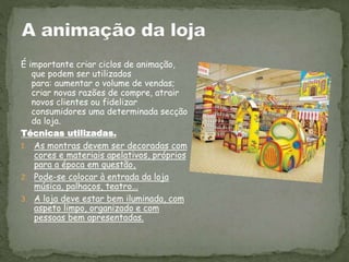 É importante criar ciclos de animação,
que podem ser utilizados
para: aumentar o volume de vendas;
criar novas razões de compre, atrair
novos clientes ou fidelizar
consumidores uma determinada secção
da loja.
Técnicas utilizadas.
1. As montras devem ser decoradas com
cores e materiais apelativos, próprios
para a época em questão.
2. Pode-se colocar à entrada da loja
música, palhaços, teatro...
3. A loja deve estar bem iluminada, com
aspeto limpo, organizado e com
pessoas bem apresentadas.
 