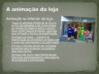 Animação no interior da loja:
1. Topos de gôndolas situam-se no inicio e
no fim das gôndolas e são locais ótimos
em termos de impacto sobre o cliente.
Deve conter poucos produtos , para que
seja utilizada a técnica da massificação.
2. Destaque em linear _ consiste na
massificação de um produto no linear com
a ajuda das informações e da publicidade.
3. Vitrinas e balcões devem ser utilizadas
ao máximo para promover os produtos
mais importantes.
4. Cartazes são muito importantes porque
funcionam simultaneamente como suporte
de promoções e informações.
 