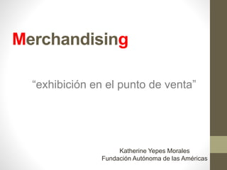 Merchandising
“exhibición en el punto de venta”
Katherine Yepes Morales
Fundación Autónoma de las Américas
 