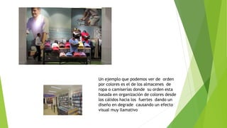 Un ejemplo que podemos ver de orden
por colores es el de los almacenes de
ropa o camiserías donde su orden esta
basada en organización de colores desde
los cálidos hacia los fuertes dando un
diseño en degrade causando un efecto
visual muy llamativo
 