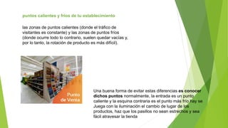 puntos calientes y fríos de tu establecimiento
las zonas de puntos calientes (donde el tráfico de
visitantes es constante) y las zonas de puntos fríos
(donde ocurre todo lo contrario, suelen quedar vacías y,
por lo tanto, la rotación de producto es más difícil).
Una buena forma de evitar estas diferencias es conocer
dichos puntos normalmente, la entrada es un punto
caliente y la esquina contraria es el punto más frío hay se
Juega con la iluminación el cambio de lugar de los
productos, haz que los pasillos no sean estrechos y sea
fácil atravesar la tienda
 