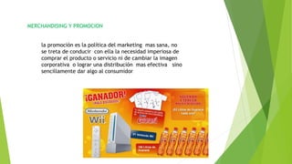 MERCHANDISING Y PROMOCION
la promoción es la política del marketing mas sana, no
se treta de conducir con ella la necesidad imperiosa de
comprar el producto o servicio ni de cambiar la imagen
corporativa o lograr una distribución mas efectiva sino
sencillamente dar algo al consumidor
 