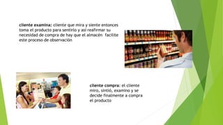 cliente examina: cliente que mira y siente entonces
toma el producto para sentirlo y así reafirmar su
necesidad de compra de hay que el almacén facilite
este proceso de observación
cliente compra: el cliente
miro, sintió, examino y se
decide finalmente a compra
el producto
 