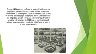 Fue en 1934 cuando en Francia surgen los almacenes
populares que vendían sus productos con una menor
variedad en la oferta pero a precio más reducido. Como
el cliente debe escoger su compra desde una estantería,
las empresas se ven obligadas a mejorar su atractivo
visual y estructural. En 1958 fue el nacimiento del
primer supermercado y en el año 1963 hace lo suyo el
primer hipermercado
 