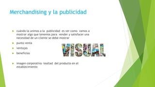 Merchandising y la publicidad
 cuándo la unimos a la publicidad es ver como vamos a
mostrar algo que tenemos para vender y satisfacer una
necesidad de un cliente se debe mostrar
 punto venta
 ventajas
 beneficios
 imagen corporativa -lealtad del producto en el
establecimiento
 