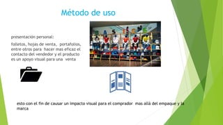 Método de uso
presentación personal:
folletos, hojas de venta, portafolios,
entre otros para hacer mas eficaz el
contacto del vendedor y el producto
es un apoyo visual para una venta
esto con el fin de causar un impacto visual para el comprador mas allá del empaque y la
marca
 