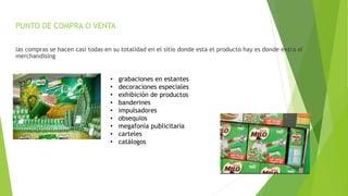 PUNTO DE COMPRA O VENTA
las compras se hacen casi todas en su totalidad en el sitio donde esta el producto hay es donde entra el
merchandising
• grabaciones en estantes
• decoraciones especiales
• exhibición de productos
• banderines
• impulsadores
• obsequios
• megafonía publicitaria
• carteles
• catálogos
 