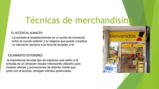 Técnicas de merchandising
EL ACCESO AL ALMACEN
La entrada al establecimiento es un punto de transición
entre el mundo exterior y tu negocio que puede constituir
un elemento decisivo a la hora de acceder a él.
la importancia de este tipo de espacios que están a la
entrada de un almacén resulta interesante utilizarlo para
mostrar ofertas y promociones de distinta índole que,
junto con el acceso, atraigan clientes potenciales.
ESCAPARATES EXTERIORES
 