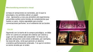 Merchandising sensorial o visual
se basa en sensaciones no racionales, por lo que la
psicología y los sentidos cobran un papel
vital. Aprovecha y crea una atmósfera de experiencias
sensoriales sutiles como tiendas de complementos que
huelen a cuero, música agradable para ocultar
conversaciones perfumes en el ambiente de los locales
COLOR
Siguiendo con la teoría de la compra psicológica, se debe
tener en cuenta el concepto de ordenar por colores y
jugar con los sentidos del consumidor Si miras en los
grandes almacenes como están ordenados, por ejemplos,
las lacas de uñas, verás que parecen un abanico
cromático perfectamente ordenado. Y es que el cerebro
se siente atraído por el orden
 