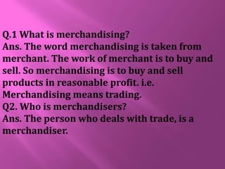 Q.1 What is merchandising?
Ans. The word merchandising is taken from
merchant. The work of merchant is to buy and
sell. So merchandising is to buy and sell
products in reasonable profit. i.e.
Merchandising means trading.
Q2. Who is merchandisers?
Ans. The person who deals with trade, is a
merchandiser.
 