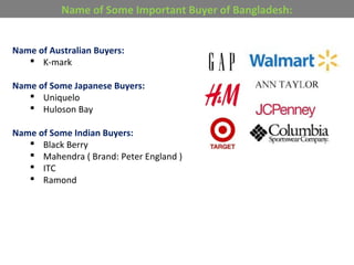 Name of Australian Buyers:
 K-mark
Name of Some Japanese Buyers:
 Uniquelo
 Huloson Bay
Name of Some Indian Buyers:
 Black Berry
 Mahendra ( Brand: Peter England )
 ITC
 Ramond
Name of Some Important Buyer of Bangladesh:
 