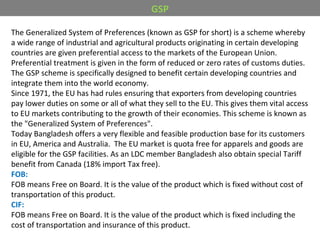 The Generalized System of Preferences (known as GSP for short) is a scheme whereby
a wide range of industrial and agricultural products originating in certain developing
countries are given preferential access to the markets of the European Union.
Preferential treatment is given in the form of reduced or zero rates of customs duties.
The GSP scheme is specifically designed to benefit certain developing countries and
integrate them into the world economy.
Since 1971, the EU has had rules ensuring that exporters from developing countries
pay lower duties on some or all of what they sell to the EU. This gives them vital access
to EU markets contributing to the growth of their economies. This scheme is known as
the "Generalized System of Preferences".
Today Bangladesh offers a very flexible and feasible production base for its customers
in EU, America and Australia. The EU market is quota free for apparels and goods are
eligible for the GSP facilities. As an LDC member Bangladesh also obtain special Tariff
benefit from Canada (18% import Tax free).
FOB:
FOB means Free on Board. It is the value of the product which is fixed without cost of
transportation of this product.
CIF:
FOB means Free on Board. It is the value of the product which is fixed including the
cost of transportation and insurance of this product.
GSP
 