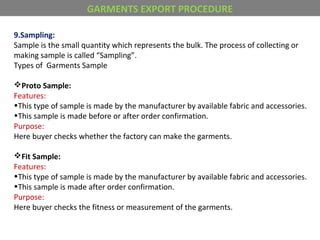 9.Sampling:
Sample is the small quantity which represents the bulk. The process of collecting or
making sample is called “Sampling”.
Types of Garments Sample
Proto Sample:
Features:
•This type of sample is made by the manufacturer by available fabric and accessories.
•This sample is made before or after order confirmation.
Purpose:
Here buyer checks whether the factory can make the garments.
Fit Sample:
Features:
•This type of sample is made by the manufacturer by available fabric and accessories.
•This sample is made after order confirmation.
Purpose:
Here buyer checks the fitness or measurement of the garments.
GARMENTS EXPORT PROCEDURE
 