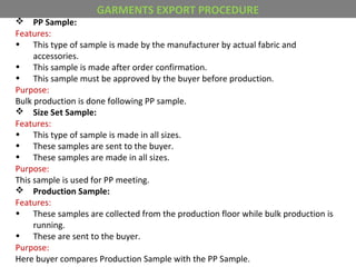  PP Sample:
Features:
• This type of sample is made by the manufacturer by actual fabric and
accessories.
• This sample is made after order confirmation.
• This sample must be approved by the buyer before production.
Purpose:
Bulk production is done following PP sample.
 Size Set Sample:
Features:
• This type of sample is made in all sizes.
• These samples are sent to the buyer.
• These samples are made in all sizes.
Purpose:
This sample is used for PP meeting.
 Production Sample:
Features:
• These samples are collected from the production floor while bulk production is
running.
• These are sent to the buyer.
Purpose:
Here buyer compares Production Sample with the PP Sample.
GARMENTS EXPORT PROCEDURE
 