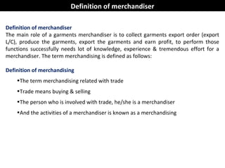 Definition of merchandiser
The main role of a garments merchandiser is to collect garments export order (export
L/C), produce the garments, export the garments and earn profit, to perform those
functions successfully needs lot of knowledge, experience & tremendous effort for a
merchandiser. The term merchandising is defined as follows:
Definition of merchandising
•The term merchandising related with trade
•Trade means buying & selling
•The person who is involved with trade, he/she is a merchandiser
•And the activities of a merchandiser is known as a merchandising
Definition of merchandiser
 