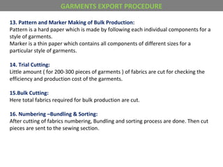 13. Pattern and Marker Making of Bulk Production:
Pattern is a hard paper which is made by following each individual components for a
style of garments.
Marker is a thin paper which contains all components of different sizes for a
particular style of garments.
14. Trial Cutting:
Little amount ( for 200-300 pieces of garments ) of fabrics are cut for checking the
efficiency and production cost of the garments.
15.Bulk Cutting:
Here total fabrics required for bulk production are cut.
16. Numbering –Bundling & Sorting:
After cutting of fabrics numbering, Bundling and sorting process are done. Then cut
pieces are sent to the sewing section.
GARMENTS EXPORT PROCEDURE
 