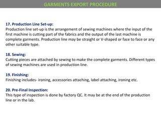 17. Production Line Set-up:
Production line set-up is the arrangement of sewing machines where the input of the
first machine is cutting part of the fabrics and the output of the last machine is
complete garments. Production line may be straight or V-shaped or face to face or any
other suitable type.
18. Sewing:
Cutting pieces are attached by sewing to make the complete garments. Different types
of sewing machines are used in production line.
19. Finishing:
Finishing includes- ironing, accessories attaching, label attaching, ironing etc.
20. Pre-Final Inspection:
This type of inspection is done by factory QC. It may be at the end of the production
line or in the lab.
GARMENTS EXPORT PROCEDURE
 