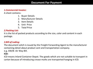 1.Commercial Invoice:
A sheet contains-
1. Buyer Details
2. Manufacturer Details
3. Item Details
4. Unit Price
5. Total Price
2.Packing List:
It is the list of packed products according to the size, color and content in each
package.
3.Bill of Lading:
The document witch is issued by the Freight Forwarding Agent to the manufacturer
containing detail about product sent and transportation company.
e.g. AW/B- Air Way Bill.
ICD:
ICD means Inland Container Depot. The goods which are not suitable to transport in
carton because of introducing crease marks are transported hanging in ICD.
Document For Payment
 