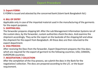 Export Procedure
3. Export-FORM:
E-FORM is issued and attested by the concerned bank (Islami bank Bangladesh ltd.)
4. BILL OF ENTRY
Applicable only in case of the imported material used in the manufacturing of the garments
for the export purposes.
5. SHIPPING BILL
The forwarder prepares shipping bill. After the sub Management Information Systems ion of
the custom docs, by the forwarder, custom authorities check the docs. And examine the
shipment accordingly. They write the report on the backside of the shipping bill and allow
the shipment for the export from Bangladesh. All these docs are then returned to the
export department.
6. VISA PROCESS
After receiving the Docs from the forwarder, Export Department prepares the Visa docs,
which are required for the export of garment to the following countries; USA, CANADA,
EUROPEAN countries.
7. NEGOTIATION / COLLECTION
After the completion of the Visa process, we submit the docs in the Bank for the
negotiation/ collection. The docs are prepared according to the L/C. or the buyer
requirement.
 