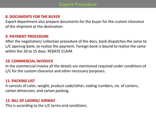 Export Procedure
8. DOCUMENTS FOR THE BUYER
Export department also prepare documents for the buyer for the custom clearance
of the shipment at the destination.
9. PAYMENT PROCEDURE
After the negotiation/ collection procedure of the docs, bank dispatches the same to
L/C opening bank, to realize the payment. Foreign bank is bound to realize the same
within the 10 to 15 days. REBATE CLAIM
10. COMMERCIAL INVOIVCE
In the commercial invoice all the details are mentioned required under conditions of
L/C for the custom clearance and other necessary purposes.
11. PACKING LIST
It consists of color, weight, product code/other, coding numbers, no. of cartons,
carton dimension, and carton packing.
12. BILL OF LADING/ AIRWAY
This is according to the L/C terms and conditions.
 