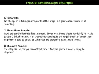 6. Fit Sample:
No change in stitching is acceptable at this stage. 2-3 garments are used in fit
sampling.
7. Photo Shoot Sample:
Now the sample is ready fort shipment. Buyer picks some pieces randomly to test its
gauge, GSM, shrinkage. If all these are according to the requirement of buyer then
shipment is said to be ok. 15-20 pieces are picked up as a sample to test.
8. Shipment Sample:
This stage is the completion of total order. And the garments are sending to
shipment.
Types of sample/Stages of sample:
 