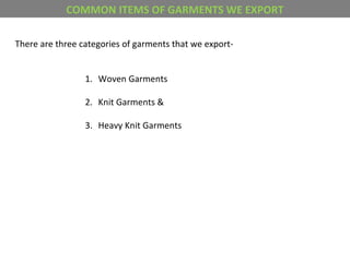 COMMON ITEMS OF GARMENTS WE EXPORT
There are three categories of garments that we export-
1. Woven Garments
2. Knit Garments &
3. Heavy Knit Garments
 