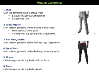 Woven Garments:
1. Shirt:
Men top garments. Shirt is of two types-
 Basic/Formal/Dress/Official shirt
 Casual/Pilot shirt
2. Pants/Trouser:
Men bottom garments. Pants may be of two types-
 Formal/Dress/Chino pants
 Casual pants. e.g. Jeans pants, Cargo pants.
3. Half Pants/Shorts:
Men bottom garments above the knee. e.g. Cargo shorts.
4. 3/4 of Pants:
Men bottom garments under the knee, above the ankle.
5. Blouse:
Ladies top garments. e.g. Ladies shirt or fotua.
6. Dress:
Ladies top garments. e.g. Ladies kamiz
 
