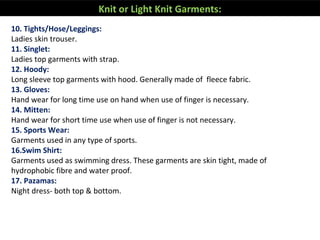 10. Tights/Hose/Leggings:
Ladies skin trouser.
11. Singlet:
Ladies top garments with strap.
12. Hoody:
Long sleeve top garments with hood. Generally made of fleece fabric.
13. Gloves:
Hand wear for long time use on hand when use of finger is necessary.
14. Mitten:
Hand wear for short time use when use of finger is not necessary.
15. Sports Wear:
Garments used in any type of sports.
16.Swim Shirt:
Garments used as swimming dress. These garments are skin tight, made of
hydrophobic fibre and water proof.
17. Pazamas:
Night dress- both top & bottom.
Knit or Light Knit Garments:
 
