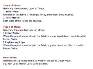 Type s of Fleece:
Generally there are two types of fleece.
1. Terri Fleece:
One side of this fabric is like single jersey and other side is brushed.
2. Polar Fleece:
Both sides of this fleece are brushed.
Type s of Stripe:
Generally there are two types of Stripe.
1.Feeder Stripe:
When the repeat size of strip in the fabric is less or equal 4 cm. then it is called
Feeder Stripe.
2.Engineering Stripe:
When the repeat size of strip in the fabric is grater than 4 cm. then it is called
Feeder Stripe.
Outer Wear:
Garments that protect from bad weather are called Outer Wear.
e.g. Rain Coat, Trench Coat, Wind Breaker.
 