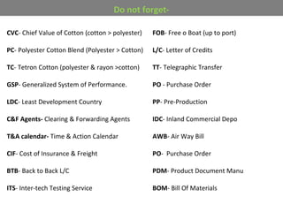 CVC- Chief Value of Cotton (cotton > polyester)
PC- Polyester Cotton Blend (Polyester > Cotton)
TC- Tetron Cotton (polyester & rayon >cotton)
GSP- Generalized System of Performance.
LDC- Least Development Country
C&F Agents- Clearing & Forwarding Agents
T&A calendar- Time & Action Calendar
CIF- Cost of Insurance & Freight
BTB- Back to Back L/C
ITS- Inter-tech Testing Service
FOB- Free o Boat (up to port)
L/C- Letter of Credits
TT- Telegraphic Transfer
PO - Purchase Order
PP- Pre-Production
IDC- Inland Commercial Depo
AWB- Air Way Bill
PO- Purchase Order
PDM- Product Document Manu
BOM- Bill Of Materials
Do not forget-
 