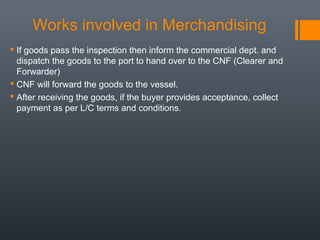 Works involved in Merchandising
 If goods pass the inspection then inform the commercial dept. and
dispatch the goods to the port to hand over to the CNF (Clearer and
Forwarder)
 CNF will forward the goods to the vessel.
 After receiving the goods, if the buyer provides acceptance, collect
payment as per L/C terms and conditions.

 