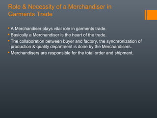 Role & Necessity of a Merchandiser in
Garments Trade
 A Merchandiser plays vital role in garments trade.
 Basically a Merchandiser is the heart of the trade.
 The collaboration between buyer and factory, the synchronization of
production & quality department is done by the Merchandisers.
 Merchandisers are responsible for the total order and shipment.

 