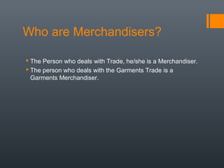 Who are Merchandisers?
 The Person who deals with Trade, he/she is a Merchandiser.
 The person who deals with the Garments Trade is a
Garments Merchandiser.

 