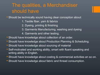 The qualities, a Merchandiser
should have
 Should be technically sound having clear conception about:
1. Textile fiber, yarn & fabrics
2. Dyeing, printing & finishing
3. Garments Manufacturing, washing and dyeing
4. Garments and other testing.
 Should have knowledge about collection of an order.
 Should have knowledge about Production Planning & Scheduling.
 Should have knowledge about sourcing of material
 Self-motivated and working ability, smart with fluent speaking and
writing ability in English.
 Should have knowledge about costing & commercial activities an so on.
 Should have knowledge about fabric and thread consumption.

 