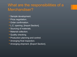 What are the responsibilities of a
Merchandiser?
 Sample development.
 Price negotiation.
 Order confirmation.
 L.C. opening. [Import Section].
 Sourcing of materials.
 Material collection.
 Quality checking.
 Production planning and control.
 Arranging final inspection.
 Arranging shipment. [Export Section].

 