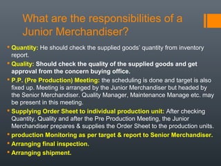 What are the responsibilities of a
Junior Merchandiser?
 Quantity: He should check the supplied goods’ quantity from inventory
report.
 Quality: Should check the quality of the supplied goods and get
approval from the concern buying office.
 P.P. (Pre Production) Meeting: the scheduling is done and target is also
fixed up. Meeting is arranged by the Junior Merchandiser but headed by
the Senior Merchandiser. Quality Manager, Maintenance Manage etc. may
be present in this meeting.
 Supplying Order Sheet to individual production unit: After checking
Quantity, Quality and after the Pre Production Meeting, the Junior
Merchandiser prepares & supplies the Order Sheet to the production units.
 production Monitoring as per target & report to Senior Merchandiser.
 Arranging final inspection.
 Arranging shipment.

 
