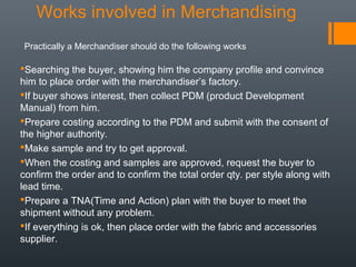 Works involved in Merchandising
Practically a Merchandiser should do the following works

Searching the buyer, showing him the company profile and convince
him to place order with the merchandiser’s factory.
If buyer shows interest, then collect PDM (product Development
Manual) from him.
Prepare costing according to the PDM and submit with the consent of
the higher authority.
Make sample and try to get approval.
When the costing and samples are approved, request the buyer to
confirm the order and to confirm the total order qty. per style along with
lead time.
Prepare a TNA(Time and Action) plan with the buyer to meet the
shipment without any problem.
If everything is ok, then place order with the fabric and accessories
supplier.

 
