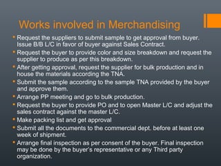 Works involved in Merchandising
 Request the suppliers to submit sample to get approval from buyer.
Issue B/B L/C in favor of buyer against Sales Contract.
 Request the buyer to provide color and size breakdown and request the
supplier to produce as per this breakdown.
 After getting approval, request the supplier for bulk production and in
house the materials according the TNA.
 Submit the sample according to the sample TNA provided by the buyer
and approve them.
 Arrange PP meeting and go to bulk production.
 Request the buyer to provide PO and to open Master L/C and adjust the
sales contract against the master L/C.
 Make packing list and get approval
 Submit all the documents to the commercial dept. before at least one
week of shipment.
 Arrange final inspection as per consent of the buyer. Final inspection
may be done by the buyer’s representative or any Third party
organization.

 