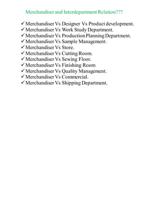 Merchandiserand Interdepartment Relation???
MerchandiserVs Designer Vs Product development.
MerchandiserVs Work Study Department.
MerchandiserVs ProductionPlanningDepartment.
MerchandiserVs Sample Management.
MerchandiserVs Store.
MerchandiserVs Cutting Room.
MerchandiserVs Sewing Floor.
MerchandiserVs Finishing Room
MerchandiserVs Quality Management.
MerchandiserVs Commercial.
MerchandiserVs Shipping Department.
 