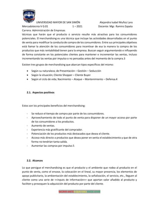 UNIVERSIDAD MAYOR DE SAN SIMÓN Alejandra Isabel Muñoz Lara
Mercadotecnia V G:01 1 – 2021 Docente: Mgr. Ramiro Zapata
Carrera: Administración de Empresas
MORIR ANTES QUE ESCLAVOS VIVIR
técnicas que harán que el producto o servicio resulte más atractivo para los consumidores
potenciales. El merchandising es una técnica que incluye las actividades desarrolladas en el punto
de venta para modificar la conducta de compra de los consumidores. Entre sus principales objetivos
está llamar la atención de los consumidores para incentivar de esa la manera la compra de los
productos que más rentabilidad tienen para la empresa. Buscan seguir argumentando e influyendo
de forma constante en los potenciales clientes para mantener e incrementar las ventas, incluso
incrementando las ventas por impulso o no pensadas antes del momento de la compra.3
Existen tres grupos de merchandising que abarcan tipos específicos del mismo:
• Según su naturaleza; de Presentación – Gestión – Seducción
• Según la situación; Cliente Shopper – Cliente Buyer
• Según el ciclo de vida; Nacimiento – Ataque – Mantenimiento – Defensa.4
2.1. Aspectos positivos
Estos son los principales beneficios del merchandising:
- Se reduce el tiempo de compra por parte de los consumidores.
- Aprovechamiento de todo el punto de venta para disponer de un mayor acceso por parte
de los consumidores a los productos.
- Aumento de ventas.
- Experiencia más gratificante del comprador.
- Potenciación de los productos más destacados que desea el cliente.
- Acceso más directo a productos que desea poner en venta el establecimiento y que de otra
forma no tendrían tanta salida.
- Aumentar las compras por impulso.5
2.2. Alcances
Lo que persigue el merchandising es que el producto y el ambiente que rodea al producto en el
punto de venta, como el envase, la colocación en el lineal, su mayor presencia, los elementos de
apoyo publicitario, la ambientación del establecimiento, la señalización, el servicio, etc., lleguen al
cliente como una serie de <<inputs de información>> que aportan valor añadido al producto y
faciliten y provoquen la adquisición del producto por parte del cliente.
 