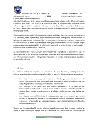 UNIVERSIDAD MAYOR DE SAN SIMÓN Alejandra Isabel Muñoz Lara
Mercadotecnia V G:01 1 – 2021 Docente: Mgr. Ramiro Zapata
Carrera: Administración de Empresas
MORIR ANTES QUE ESCLAVOS VIVIR
Además, la localización de las secciones y ubicaciones de los productos en los diferentes lineales,
los metros dedicados a cada producto, el material de apoyo en su presentación y visualización no
sólo están aportando información, también están orientando en el proceso de toma de decisiones
de compra, es decir, está seduciendo y comunicando de forma persuasiva con la intención de dirigir
la compre del cliente.
El merchandising del establecimiento permite entablar un diálogo silencioso entre el punto de venta
y el comprador, entre el producto y el consumidor que influye en la imagen del establecimiento en
la imagen de los productos en la notoriedad y en otros valores difundidos previamente en los medios
de comunicación, y no menos importante es el mensaje que transmite <<in situ>> a través del propio
producto, su envase, su colocación, su entorno, es decir, todo lo concerniente a su presentación y
disposición en el establecimiento comercial.
La presentación del producto, su origen, la información sobre el producto, la rapidez en las cajas de
salida, la música, el olor ambiental, la eficacia del personal y la decoración del establecimiento, etc.,
con informaciones incitadoras e influyentes en la decisión de compra o no compra que se produce
en el establecimiento.6
2.3. Usos
Se necesitan determinar objetivos, los principales de estas técnicas y estrategias pueden
diferenciarse dependiendo del asunto en el que fijen su atención. Así se puede distinguir cuando:
o Está enfocado en el producto, en estos casos el merchandising puede buscar la rotación de
ventas entre varios de ellos, liquidar el stock acumulado o mejorar los efectos de una
campaña publicitaria concreta para rentabilizar esa inversión.
o Está enfocado en el cliente, con dos variantes principales. Por un lado, el que
busca aumentar la afluencia, es decir, que más personas acudan a un establecimiento. En
segundo lugar, cuando se quiere mejorar la relación con los clientes, para fidelizar sus
hábitos.
o Está enfocado en el establecimiento. En este supuesto la lucha es por conseguir que nuestro
local sea lo más atractivo posible. Se utilizan diferentes técnicas, desde tener la tienda bien
organizada y limpia, cuidar que los escaparates sean sugerentes o el posicionamiento de los
productos en el interior.
Una vez que hemos establecido nuestro objetivo, llega el momento de darle forma de ver cómo se
aplica el merchandising al negocio para que realmente nos proporcione los resultados que
 