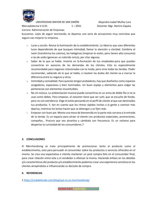UNIVERSIDAD MAYOR DE SAN SIMÓN Alejandra Isabel Muñoz Lara
Mercadotecnia V G:01 1 – 2021 Docente: Mgr. Ramiro Zapata
Carrera: Administración de Empresas
MORIR ANTES QUE ESCLAVOS VIVIR
buscamos. Lejos de seguir teorizando, te dejamos una serie de actuaciones muy concretas que
seguro van mejorar tu empresa.
o Luces y acción. Revisa la iluminación de tu establecimiento. Lo ideal es que uses diferentes
luces dependiendo de que busques intimidad, llamar la atención o claridad. Combina el
neón (transforma los colores), las halógenas (mejoran la visión, pero tienen alto consumo)
o las de sodio (generan un colorido único), por citar algunas.
o Saber de lo que se habla. Invierte en la formación de tus empleados para que puedan
convertirse en asesores de las demandas de los clientes. Esto es especialmente
recomendable para negocios relacionados con la moda, pero sirve todas las tiendas. Poder
recomendar, sabiendo de lo que se habla, o resolver las dudas del cliente va a marcar la
diferencia entre tu negocio y otros.
o Intimidad y comodidad. Para quienes tengan probadores, hay que diseñarlos como espacios
acogedores, espaciosos y bien iluminados. Un buen espejo y elementos para colgar las
pertenecías son elementos insustituibles.
o No sin música. La ambientación musical puede convertirse en un arma de doble filo si no la
usas como debes. Para empezar, el volumen tiene que ser sutil, que se escuche de fondo,
pero no con estridencia. Elige el estilo pensando en el perfil de cliente al que van destinados
tus productos. Y, ten en cuenta que los ritmos rápidos incitan a la gente a caminar más
deprisa, mientras los lentos hacen que se detengan y se fijen más.
o Empezar con buen pie. Monta una mesa de bienvenida en la parte más cercana a la entrada
de la tienda. Es un espacio para atraer al cliente con productos especiales, promociones,
campañas… Procura que sea atractiva y cámbiala con frecuencia. Es un reclamo para
despertar la curiosidad de los consumidores.7
3. CONCLUSIONES
El Merchandising se trata principalmente de promocionar tanto al producto como al
establecimiento, esto para persuadir al consumidor sobre los productos o servicios ofrecidos en el
mismo. Se crea una expectativa e intenta mantener un post compra feliz en el consumidor final,
para crear relación entre este y el vendedor o afianzar la misma. Haciendo énfasis en los detalles
y/o características del producto y/o establecimiento podemos crear una experiencia sensitiva en los
clientes atrayéndolos e influenciando su decisión de compra.
4. REFERENCIAS
1 https://clubdeltrade.com/blog/que-es-el-merchandising/
 