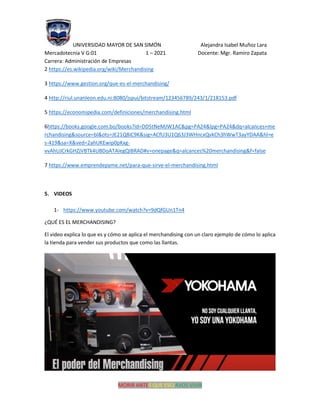 UNIVERSIDAD MAYOR DE SAN SIMÓN Alejandra Isabel Muñoz Lara
Mercadotecnia V G:01 1 – 2021 Docente: Mgr. Ramiro Zapata
Carrera: Administración de Empresas
MORIR ANTES QUE ESCLAVOS VIVIR
2 https://es.wikipedia.org/wiki/Merchandising
3 https://www.gestion.org/que-es-el-merchandising/
4 http://riul.unanleon.edu.ni:8080/jspui/bitstream/123456789/243/1/218153.pdf
5 https://economipedia.com/definiciones/merchandising.html
6https://books.google.com.bo/books?id=DD5tNeMJW1AC&pg=PA24&lpg=PA24&dq=alcances+me
rchandising&source=bl&ots=JE21Q8iC9K&sig=ACfU3U1Q63J3WHncxQvkCh3hWwT3ayYDAA&hl=e
s-419&sa=X&ved=2ahUKEwip0pKxg-
vvAhUJCrkGHZjVBTk4UBDoATAIegQIBRAD#v=onepage&q=alcances%20merchandising&f=false
7 https://www.emprendepyme.net/para-que-sirve-el-merchandising.html
5. VIDEOS
1- https://www.youtube.com/watch?v=9dQfGUn1Tn4
¿QUÉ ES EL MERCHANDISING?
El video explica lo que es y cómo se aplica el merchandising con un claro ejemplo de cómo lo aplica
la tienda para vender sus productos que como las llantas.
 