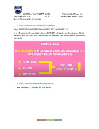 UNIVERSIDAD MAYOR DE SAN SIMÓN Alejandra Isabel Muñoz Lara
Mercadotecnia V G:01 1 – 2021 Docente: Mgr. Ramiro Zapata
Carrera: Administración de Empresas
MORIR ANTES QUE ESCLAVOS VIVIR
2- https://www.youtube.com/watch?v=Val9lx16bsc
WHAT IS MERCHANDISING (DEFINITION, BENEFITS, TYPES AND EXAMPLES)
En el video se encuentra una palabra clave “ADECUADO”, esta palabra se refiere a aprovechar del
estudio de mercado para la oferta de los productos, momento, lugar, precio y tiempo adecuado de
los mismos.
3- https://prezi.com/lehreqiavdi2/merchandising/
MERCHANDISING POR SEBASTIAN RONCANCIO
 