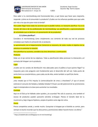 UNIVERSIDAD MAYOR DE SAN SIMON Estudiante: Angie Sanchez
Administración de Empresas Docente: Mgr. Ramiro Zapata
Mercadotecnia V – Grupo: 01 I-2021
Para saber si tu merchandising está funcionando bien, o qué tienes que hacer para mejorarlo,
responde: ¿cómo ve el consumidor tu producto? ¿Cuáles son los esfuerzos posibles para que salte
aún más a los ojos de quien visita la tienda?
Para poder llegar hasta todas las acciones que es posible realizar, es necesario planificar. Esa es la
función del área o de los profesionales de merchandising: una planificación y operacionalización
de actividades que se destinan a la presentación de los productos.1
2.2 ¿Cómo planificar?
Considera el merchandising como simplemente una vertiente de toda esa red de procesos
complejos que implica la activación de un producto.
La aproximación con el departamento Comercial es necesaria, de todos modos el objetivo de las
prácticas es aumentar la rotación.
Para planificar tus acciones, considera las cinco directrices a continuación:
Producto
Debe ser el eje central de tus objetivos. Toda su planificación debe promover la interacción y el
contacto del shopper con tu producto.
Lugar
¿Cuáles son los canales de distribución más adecuados para el público al que quieres llegar? La
respuesta para esta pregunta será fundamental para el desarrollo del sell out. Cada punto de
venta tiene sus características y, para cada una de ellas, existe también un perfil de cliente.
Momento
¿Has notado que el frío impulsa la comercialización de vinos y chocolates? ¿Y que el verano
estimula el consumo de helados y bebidas heladas? El buen uso del potencial de las promociones
según la temporada es la clave para aumentar tus resultados.
Cantidad
Aquí en el Club ya he hablado sobre quiebre, ¿te acuerdas? No solo la ausencia, sino también el
exceso de productos pueden parecerle extraños al shopper. Planea el tamaño ideal de tu
muestrario y, bajo ninguna hipótesis, acepta el quiebre como algo de rutina.
Precio
Precio competitivo vende, y vende mucho. Conquistar al shopper por el bolsillo es común, pero
siempre es bueno recordar que los descuentos y promociones deben hacerle honor a la oferta.2
1
https://clubdeltrade.com/blog/que-es-el-merchandising/
 