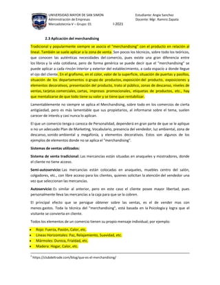 UNIVERSIDAD MAYOR DE SAN SIMON Estudiante: Angie Sanchez
Administración de Empresas Docente: Mgr. Ramiro Zapata
Mercadotecnia V – Grupo: 01 I-2021
2.3 Aplicación del merchandising
Tradicional y popularmente siempre se asocia el "merchandising" con el producto en relación al
lineal. También se suele aplicar a la zona de venta. Son pocos los técnicos, sobre todo los teóricos,
que conocen las auténticas necesidades del comercio, pues existe una gran diferencia entre
los libros y la vida cotidiana, pero de forma genérica se puede decir que el "merchandising" se
puede aplicar a cada rincón interior y exterior del establecimiento, a cada espacio a donde llegue
el ojo del cliente. En el grafismo, en el color, valor de la superficie, situación de puertas y pasillos,
situación de los departamentos o grupo de productos, exposición del producto, exposiciones y
elementos decorativos, presentación del producto, trato al público, zonas de descanso, niveles de
ventas, tarjetas comerciales, cartas, impresos promocionales, etiquetas de productos, etc., hay
que mentalizarse de que todo tiene su valor y se tiene que rentabilizar.
Lamentablemente no siempre se aplica el Merchandising, sobre todo en los comercios de cierta
antigüedad, pero es más lamentable que sus propietarios, al informarse sobre el tema, suelen
carecer de interés y casi nunca lo aplican.
El que un comercio tenga o carezca de Personalidad, dependerá en gran parte de que se le aplique
o no un adecuado Plan de Marketing, Vocabulario, presencia del vendedor, luz ambiental, zona de
descanso, sonido ambiental y megafonía, y elementos decorativos. Estos son algunos de los
ejemplos de elementos donde no se aplica el "merchandising".
Sistemas de ventas utilizados:
Sistema de venta tradicional: Las mercancías están situadas en anaqueles y mostradores, donde
el cliente no tiene acceso.
Semi-autoservicio: Las mercancías están colocadas en anaqueles, muebles centro del salón,
colgadores, etc., con libre acceso para los clientes, quienes solicitan la atención del vendedor una
vez que seleccionan las mercancías.
Autoservicio: Es similar al anterior, pero en este caso el cliente posee mayor libertad, pues
personalmente lleva las mercancías a la caja para que se la cobren.
El principal efecto que se persigue obtener sobre las ventas, es el de vender mas con
menos gastos. Toda la técnica del "merchandising", está basada en la Psicología y logra que el
visitante se convierta en cliente.
Todos los elementos de un comercio tienen su propio mensaje individual; por ejemplo:
 Rojo: Fuerza, Pasión, Calor, etc.
 Líneas Horizontales: Paz, Relajamiento, Suavidad, etc.
 Mármoles: Dureza, Frialdad, etc.
 Madera: Hogar, Calor, etc.
2
https://clubdeltrade.com/blog/que-es-el-merchandising/
 