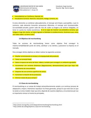 UNIVERSIDAD MAYOR DE SAN SIMON Estudiante: Angie Sanchez
Administración de Empresas Docente: Mgr. Ramiro Zapata
Mercadotecnia V – Grupo: 01 I-2021
 Intensidad de Luz: Confianza, Libertad, etc.
 Vocabulario Correcto: Atención, Educación, Halago, Cortesía, etc.
Si estos elementos se combinan adecuadamente, el mensaje será limpio y perceptible, si por lo
contrario, cada elemento transmite sensaciones diferentes, el mensaje será incomprensible.
Las sociedades actuales, gustan cada día más de cuidar su imagen y de sentirse halagadas, sin
tener en cuenta los niveles económicos. Si se es capaz de mostrar una atmósfera correcta, que
halague el ego del cliente, se habrá logrado la fidelidad al establecimiento, fenómeno que, como
casi todos saben, no tiene coste.3
2.4 Objetivos del merchandising
Todas las acciones de merchandising tienen como objetivo final conseguir la
máxima rentabilidad del punto de venta, satisfacer a los clientes y posicionar la empresa en el
mercado.
Para conseguir dichos objetivos se deben realizar las siguientes acciones:
 Diseñar correctamente el envase y el empaquetado del producto.
 Tener un correcto lineal.
 Dotar el espacio de venta de fotos, vídeos y carteles para conseguir un ambiente agradable.
 Incrementar con acciones dinámicas (degustaciones, demostraciones) para que haya más
movimiento de consumidores.
 Disponer de una correcta superficie de ventas.
 Aumentar la rotación de los productos.
 Eliminar stocks de poca compra.4
2.5 Clases de merchandising
El merchandising es un campo de trabajo extraordinariamente amplio y en continuo proceso de
adaptación y mejora. Intentamos reproducir las líneas generales, porque lo que está claro es que
no existe un único modelo mejor que otro, depende de nuestros objetivos y circunstancias por eso
es importante conocer al menos los principales.
3
https://www.monografias.com/trabajos16/merchandising/merchandising.shtml
4
https://www.ifp.es/blog/objetivos-y-tipos-de-merchandising
 