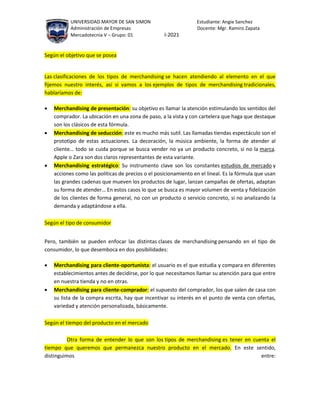 UNIVERSIDAD MAYOR DE SAN SIMON Estudiante: Angie Sanchez
Administración de Empresas Docente: Mgr. Ramiro Zapata
Mercadotecnia V – Grupo: 01 I-2021
Según el objetivo que se posea
Las clasificaciones de los tipos de merchandising se hacen atendiendo al elemento en el que
fijemos nuestro interés, así si vamos a los ejemplos de tipos de merchandising tradicionales,
hablaríamos de:
 Merchandising de presentación: su objetivo es llamar la atención estimulando los sentidos del
comprador. La ubicación en una zona de paso, a la vista y con cartelera que haga que destaque
son los clásicos de esta fórmula.
 Merchandising de seducción: este es mucho más sutil. Las llamadas tiendas espectáculo son el
prototipo de estas actuaciones. La decoración, la música ambiente, la forma de atender al
cliente… todo se cuida porque se busca vender no ya un producto concreto, si no la marca.
Apple o Zara son dos claros representantes de esta variante.
 Merchandising estratégico: Su instrumento clave son los constantes estudios de mercado y
acciones como las políticas de precios o el posicionamiento en el lineal. Es la fórmula que usan
las grandes cadenas que mueven los productos de lugar, lanzan campañas de ofertas, adaptan
su forma de atender… En estos casos lo que se busca es mayor volumen de venta y fidelización
de los clientes de forma general, no con un producto o servicio concreto, si no analizando la
demanda y adaptándose a ella.
Según el tipo de consumidor
Pero, también se pueden enfocar las distintas clases de merchandising pensando en el tipo de
consumidor, lo que desemboca en dos posibilidades:
 Merchandising para cliente-oportunista: el usuario es el que estudia y compara en diferentes
establecimientos antes de decidirse, por lo que necesitamos llamar su atención para que entre
en nuestra tienda y no en otras.
 Merchandising para cliente-comprador: el supuesto del comprador, los que salen de casa con
su lista de la compra escrita, hay que incentivar su interés en el punto de venta con ofertas,
variedad y atención personalizada, básicamente.
Según el tiempo del producto en el mercado
Otra forma de entender lo que son los tipos de merchandising es tener en cuenta el
tiempo que queremos que permanezca nuestro producto en el mercado. En este sentido,
distinguimos entre:
 