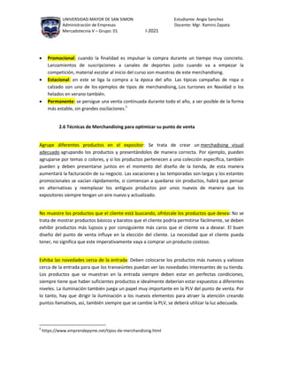 UNIVERSIDAD MAYOR DE SAN SIMON Estudiante: Angie Sanchez
Administración de Empresas Docente: Mgr. Ramiro Zapata
Mercadotecnia V – Grupo: 01 I-2021
 Promocional: cuando la finalidad es impulsar la compra durante un tiempo muy concreto.
Lanzamientos de suscripciones a canales de deportes justo cuando va a empezar la
competición, material escolar al inicio del curso son muestras de este merchandising.
 Estacional: en este se liga la compra a la época del año. Las típicas campañas de ropa o
calzado son uno de los ejemplos de tipos de merchandising, Los turrones en Navidad o los
helados en verano también.
 Permanente: se persigue una venta continuada durante todo el año, a ser posible de la forma
más estable, sin grandes oscilaciones.5
2.6 Técnicas de Merchandising para optimizar su punto de venta
Agrupe diferentes productos en el expositor: Se trata de crear un merchadising visual
adecuado agrupando los productos y presentándolos de manera correcta. Por ejemplo, pueden
agruparse por temas o colores, y si los productos pertenecen a una colección específica, también
pueden y deben presentarse juntos en el momento del diseño de la tienda, de esta manera
aumentará la facturación de su negocio. Las vacaciones y las temporadas son largas y los estantes
promocionales se vacían rápidamente, si comienzan a quedarse sin productos, habrá que pensar
en alternativas y reemplazar los antiguos productos por unos nuevos de manera que los
expositores siempre tengan un aire nuevo y actualizado.
No muestre los productos que el cliente está buscando, ofrézcale los productos que desea: No se
trata de mostrar productos básicos y baratos que el cliente podría permitirse fácilmente, se deben
exhibir productos más lujosos y por consiguiente más caros que el cliente va a desear. El buen
diseño del punto de venta influye en la elección del cliente. La necesidad que el cliente pueda
tener, no significa que este imperativamente vaya a comprar un producto costoso.
Exhiba las novedades cerca de la entrada: Deben colocarse los productos más nuevos y valiosos
cerca de la entrada para que los transeúntes puedan ver las novedades interesantes de su tienda.
Los productos que se muestran en la entrada siempre deben estar en perfectas condiciones,
siempre tiene que haber suficientes productos e idealmente deberían estar expuestos a diferentes
niveles. La iluminación también juega un papel muy importante en la PLV del punto de venta. Por
lo tanto, hay que dirigir la iluminación a los nuevos elementos para atraer la atención creando
puntos llamativos, así, también siempre que se cambie la PLV, se deberá utilizar la luz adecuada.
5
https://www.emprendepyme.net/tipos-de-merchandising.html
 