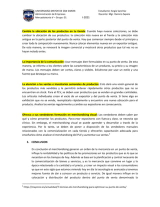 UNIVERSIDAD MAYOR DE SAN SIMON Estudiante: Angie Sanchez
Administración de Empresas Docente: Mgr. Ramiro Zapata
Mercadotecnia V – Grupo: 01 I-2021
Cambia la ubicación de los productos en tu tienda: Cuando haya nuevas colecciones, se debe
cambiar la ubicación de sus productos: la colección más nueva en el frente y la colección más
antigua en la parte posterior del punto de venta. Hay que comenzar siempre desde el principio y
crear toda la composición nuevamente. Nunca colocar elementos nuevos en un expositor antiguo.
De esta manera, se renovará la imagen comercial y mostrará otros productos que tal vez no se
hayan notado antes.
La importancia de la comunicación: Usar mensajes bien formulados en su punto de venta. De esta
manera, se informa a los clientes sobre las características de un producto, su precio y su imagen
de marca. Los mensajes deben ser cortos, claros y visibles. Esfuércese por usar un estilo y una
fuente que destaque su marca.
La atención a las ventas e inventarios semanales de productos: Esto dará una visión general de
los productos más vendidos y le permitirá ordenar rápidamente otros productos que no se
encuentran en stock. Para el PLV, se deben usar productos que se vendan en grandes cantidades.
Los artículos individuales crean el vacío de un expositor y del punto de venta. Si tiene algo en
exhibición que no se vende, reemplácelo rápidamente y encuentre una nueva ubicación para el
producto. Analice las ventas regularmente y cambie sus expositores en consecuencia.
Ofrezca a sus vendedores formación en merchandising visual: Los vendedores deben saber por
qué y cómo presentar los productos. Para crear expositores con fuerza y clase, se necesita ojo
clínico. Sin embargo, el merchandising visual se puede aprender y desarrollar a través de la
experiencia. Por lo tanto, se deben de poner a disposición de los vendedores manuales
relacionados con la comercialización en cada tienda y ofrecerles capacitación adecuada para
enseñarles cómo analizar el merchandising del PLV y aumentar sus ventas.6
3. CONCLUSION
En conclusión el merchandising generan un orden de la mercancía en un punto de venta,
influye la rentabilidad y las políticas de las promociones en los productos que es lo que se
necesitan en los tiempos de hoy. Además se basa en la planificación y control necesario de
la comercialización de bienes y servicios, y es la mercancía que conviene en lugar y la
época relacionado a la cantidad y el precio, y crear un impacto visual a los consumidores
ya que en este siglo que estamos viviendo hoy en día la tecnología es avanzada y tenemos
mejores fuente de dar a conocer un producto o servicio. De igual manera influye en la
colocación y distribución del producto dentro del punto de venta denominado la
6
https://mayence.es/actualidad/7-tecnicas-de-merchandising-para-optimizar-su-punto-de-venta/
 